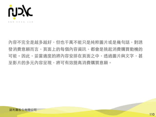 諾利嘉股份有限公司
110
內容不完全是越多越好，但也千萬不能只是純粹圖⽚或是幾句話，對誘
發消費意願⽽⾔，⾴⾯上的每個內容資訊，都會是挑起消費購買動機的
可能。因此，妥當適度的將內容安排在⾴⾯之中，透過圖⽚與⽂字，甚
⾄影⽚的多元內容呈現，將可有效提⾼消費購買意願。
 