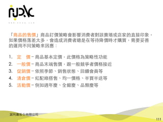諾利嘉股份有限公司
111
「商品的售價」商品訂價策略會影響消費者對該賣場或店家的直接印象，
如果價格落差太多，會造成消費者總是在等待降價時才購買，需要妥善
的運⽤不同策略來因應：
1. 定 價 – 商品基本定價，此價格為策略性功能
2. ⼀般價 – 商品末端售價，跟⼀般競爭者價格接近
3. 促銷價 – 依照季節、銷售狀態、回饋會員等
4. 清倉價 – 紅配綠搭售、均⼀價格、半買半送等
5. 活動價 – 例如週年慶、全館慶、品類慶等
 