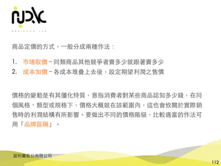 諾利嘉股份有限公司
112
商品定價的⽅式，⼀般分成兩種作法：
1. 市場取價 – 同類商品其他競爭者賣多少就跟著賣多少
2. 成本加價 – 各成本堆疊上去後，設定期望利潤之售價
價格的變動是有其僵化特質，意指消費者對某些商品認知多少錢，在同
個⾵格、類型或規格下，價格⼤概就在該範圍內，這也會攸關於實際銷
售時的利潤結構有所影響。要做出不同的價格階級，⽐較適當的作法可
⽤「品牌區隔」。
 