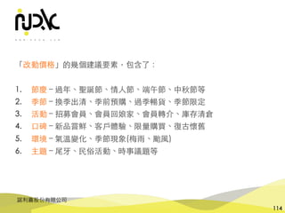 諾利嘉股份有限公司
114
「改動價格」的幾個建議要素，包含了：
1. 節慶 – 過年、聖誕節、情⼈節、端午節、中秋節等
2. 季節 – 換季出清、季前預購、過季暢貨、季節限定
3. 活動 – 招募會員、會員回娘家、會員轉介、庫存清倉
4. ⼝碑 – 新品嘗鮮、客⼾體驗、限量購買、復古懷舊
5. 環境 – 氣溫變化、季節現象(梅⾬、颱⾵)
6. 主題 – 尾⽛、⺠俗活動、時事議題等
 