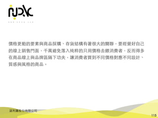 諾利嘉股份有限公司
115
價格更動的要素與商品採購、存貨結構有著很⼤的關聯，要經營好⾃⼰
的線上銷售⾨⾯，千萬避免落⼊純粹的只⽤價格去餵消費者，反⽽得多
在商品線上與品牌區隔下功夫，讓消費者買到不同價格對應不同設計、
質感與⾵格的商品。
 