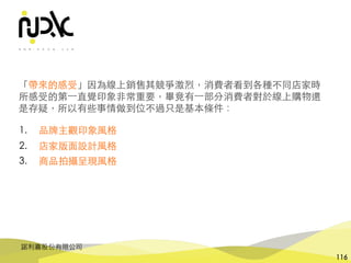 諾利嘉股份有限公司
116
1. 品牌主觀印象⾵格
2. 店家版⾯設計⾵格
3. 商品拍攝呈現⾵格
「帶來的感受」因為線上銷售其競爭激烈，消費者看到各種不同店家時
所感受的第⼀直覺印象⾮常重要，畢竟有⼀部分消費者對於線上購物還
是存疑，所以有些事情做到位不過只是基本條件：
 