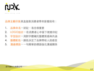 諾利嘉股份有限公司
117
品牌主觀印象其直接對消費者帶來影響的有：
1. 品牌命名 – 好記、易念很重要
2. LOGO設計 – 在消費者⼼中留下視覺印記
3. 字型設計 – ⽤對字體襯托整體質感與內涵
4. 整體配⾊ – 顏⾊決定了品牌帶給⼈的感受
5. 溝通標語 – ⼀句簡單的標語強化溝通關係
 