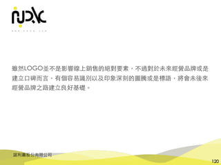 諾利嘉股份有限公司
120
雖然LOGO並不是影響線上銷售的絕對要素，不過對於未來經營品牌或是
建⽴⼝碑⽽⾔，有個容易識別以及印象深刻的圖騰或是標語，將會未後來
經營品牌之路建⽴良好基礎。
 