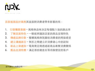 諾利嘉股份有限公司
121
店家版⾯設計⾵格其直接對消費者帶來影響的有：
1. 引發購買意願 – ⾵格與品味決定每個點⼊後的跳出率
2. 了解店⾯特⾊ – ⼀眼能辨識該店家的商品呈現特⾊
3. 傳遞品牌印象 – 整體⾵格與氛圍給消費者的間接感受
4. 建⽴溝通語⾔ – 無形之間建⽴於消費者⼼中的認知
5. 新品上架通知 – 電商需定期透過新商品維繫消費關係
6. 舊品出清特惠 – 滿⾜那些總是在等待撿便宜的客⼾
 
