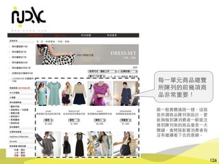 諾利嘉股份有限公司
126
每⼀單元商品總覽
所陳列的前幾項商
品⾮常重要！
跟⼀般實體通路⼀樣，這就
是所謂商品陳列架設計，要
能夠做到讓消費者⼀眼就注
意到陳列架的商品會是⼀⼤
關鍵，會間接影響消費者有
沒有繼續看下去的意願。
 