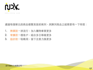 諾利嘉股份有限公司
127
建議每個單元的商品總覽⾴⾯前兩列，其陳列商品之組需要有⼀下特質：
1. 熱買款 – 拼流⾏，加⼊購物⾞買更多
2. 常賣款 – 穩客⼾，組合多引導看更多
3. 設計款 – 吸睛⽤，留下注意⼒換更多
 