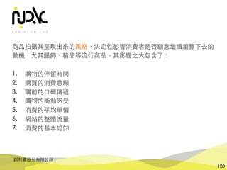 諾利嘉股份有限公司
128
商品拍攝其呈現出來的⾵格，決定性影響消費者是否願意繼續瀏覽下去的
動機，尤其服飾、精品等流⾏商品。其影響之⼤包含了：
1. 購物的停留時間
2. 購買的消費意願
3. 購前的⼝碑傳遞
4. 購物的衝動感受
5. 消費的平均單價
6. 網站的整體流量
7. 消費的基本認知
 