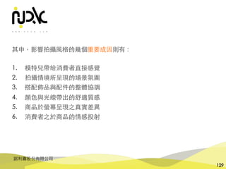 諾利嘉股份有限公司
129
其中，影響拍攝⾵格的幾個重要成因則有：
1. 模特兒帶給消費者直接感覺
2. 拍攝情境所呈現的場景氛圍
3. 搭配飾品與配件的整體協調
4. 顏⾊與光線帶出的舒適質感
5. 商品於螢幕呈現之真實差異
6. 消費者之於商品的情感投射
 