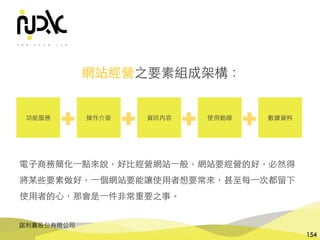 諾利嘉股份有限公司
154
網站經營之要素組成架構：
功能服務 操作介⾯ 資訊內容 使⽤動線 數據資料
電⼦商務簡化⼀點來說，好⽐經營網站⼀般，網站要經營的好，必然得
將某些要素做好，⼀個網站要能讓使⽤者想要常來，甚⾄每⼀次都留下
使⽤者的⼼，那會是⼀件⾮常重要之事。
 