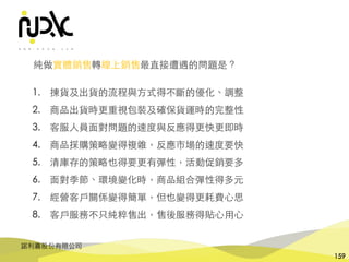 諾利嘉股份有限公司
159
純做實體銷售轉線上銷售最直接遭遇的問題是？
1. 揀貨及出貨的流程與⽅式得不斷的優化、調整
2. 商品出貨時更重視包裝及確保貨運時的完整性
3. 客服⼈員⾯對問題的速度與反應得更快更即時
4. 商品採購策略變得複雜，反應市場的速度要快
5. 清庫存的策略也得要更有彈性，活動促銷要多
6. ⾯對季節、環境變化時，商品組合彈性得多元
7. 經營客⼾關係變得簡單，但也變得更耗費⼼思
8. 客⼾服務不只純粹售出，售後服務得貼⼼⽤⼼
 