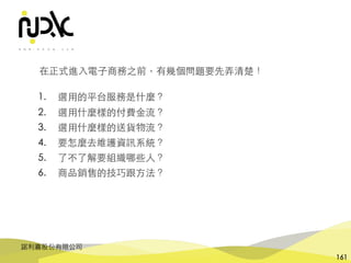 諾利嘉股份有限公司
161
在正式進⼊電⼦商務之前，有幾個問題要先弄清楚！
1. 選⽤的平台服務是什麼？
2. 選⽤什麼樣的付費⾦流？
3. 選⽤什麼樣的送貨物流？
4. 要怎麼去維護資訊系統？
5. 了不了解要組織哪些⼈？
6. 商品銷售的技巧跟⽅法？
 