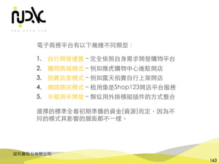 諾利嘉股份有限公司
163
電⼦商務平台有以下幾種不同類型：
1. ⾃⾏開發建置 – 完全依照⾃⾝需求開發購物平台
2. 購物商城模式 – 例如雅⻁購物中⼼進駐開店
3. 拍賣店家模式 – 例如露天拍賣⾃⾏上架開店
4. 網路開店模式 – 租⽤像是Shop123開店平台服務
5. 半租⽤半開發 – 類似⽤外掛模組插件的⽅式整合
選擇的標準全看初期準備的資⾦(資源)⽽定，因為不
同的模式其影響的層⾯都不⼀樣。
 