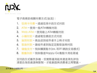 諾利嘉股份有限公司
164
電⼦商務的相關付費⽅式(⾦流)：
1. 信⽤卡付費 – 透過信⽤卡的⽅式付款
2. ATM – 使⽤⼀般ATM轉帳付款
3. Web ATM – 使⽤線上ATM轉帳付款
4. ⼩額付款 – 透過電信費的⽅式付款
5. 貨到付款 – 商品送到收件者⼿上時才付款
6. 取貨付款 – 請收件者到指定定點取貨再付款
7. 儲值⽀付 – 例如購買點卡(ex. 8591網的交易模式)
8. 點數扣款 – 例如像是Happy Go集點卡⽤在商城
⽀付的⽅式雖然多種，但實際運⽤起來還是得先評估
清楚⾃⾝的資源與限制，才能創造與消費者之間雙贏。
 