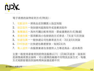 諾利嘉股份有限公司
165
電⼦商務的貨物收到⽅式(物流)：
1. 宅配送件 – 將商品送到購買⼈指定地點
2. 到店取件 – 例如便利超商取件或是郵局取件
3. 集體運送 – 海外代購⽐較常⽤到，節省運費的⽅式(集運)
4. 普通包裹 – 採⽤郵局⼩包掛號的⽅式寄送，7天⾄15天到貨
5. 快遞包裹 – ⼀般快遞公司包裹寄送⽅式，3天⾄5天到貨
6. EMS快遞 – ⽐快遞包裹還要快，短則2天內
7. 專⼈送件 – 由服務業者⾃⾝提供⼈⼒專送商品，成本⾼昂
主要⼀般使⽤者會⽤到的物流服務以(1)、(2)與(3)居多，後⾯則
是銷售廠商要出貨時，可以選擇的幾種不同物流出貨⽅式，每種
⽅式相對影響的到貨時間與貨運成都不同
 