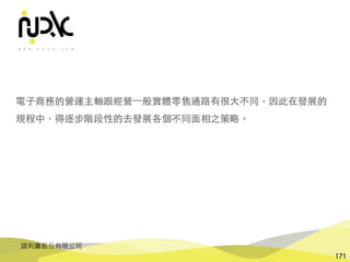 諾利嘉股份有限公司
171
電⼦商務的營運主軸跟經營⼀般實體零售通路有很⼤不同，因此在發展的
規程中，得逐步階段性的去發展各個不同⾯相之策略。
 