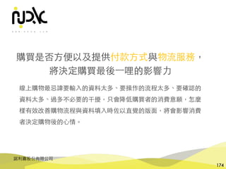 諾利嘉股份有限公司
174
購買是否⽅便以及提供付款⽅式與物流服務，
將決定購買最後⼀哩的影響⼒
線上購物最忌諱要輸⼊的資料太多、要操作的流程太多、要確認的
資料太多、過多不必要的干擾，只會降低購買者的消費意願，怎麼
樣有效改善購物流程與資料填⼊時佐以直覺的版⾯，將會影響消費
者決定購物後的⼼情。
 