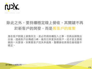 諾利嘉股份有限公司
175
除此之外，要持續穩定線上營收，其關鍵不再
於新客⼾的開發，⽽是舊客⼾的維繫
潛在客⼾對線上銷售⽽⾔，是必然得持續投⼊之事，但商品銷售出
去後，透過客⼾去傳遞⼝碑，進⽽引來更多的客⼾，這才是主要經
營的⼀⼤要項，如果舊客⼾流失率過⾼，整體營收表現也會相當不
穩定。
 