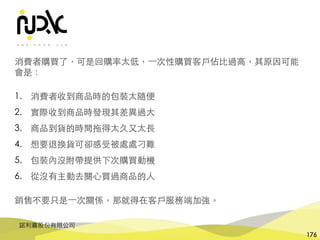 諾利嘉股份有限公司
176
消費者購買了，可是回購率太低，⼀次性購買客⼾佔⽐過⾼，其原因可能
會是：
1. 消費者收到商品時的包裝太隨便
2. 實際收到商品時發現其差異過⼤
3. 商品到貨的時間拖得太久⼜太⻑
4. 想要退換貨可卻感受被處處刁難
5. 包裝內沒附帶提供下次購買動機
6. 從沒有主動去關⼼買過商品的⼈
銷售不要只是⼀次關係，那就得在客⼾服務端加強。
 