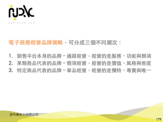諾利嘉股份有限公司
179
電⼦商務經營品牌策略，可分成三個不同層次：
1. 銷售平台本⾝的品牌 – 通路經營，經營的是服務、功能與類項
2. 某類商品代表的品牌 – 類項經營，經營的是價值、⾵格與態度
3. 特定商品代表的品牌 – 單品經營，經營的是獨特、專賣與唯⼀
 