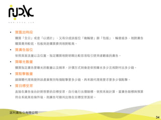 諾利嘉股份有限公司
34
• 買露出時段
購買「全⽇」或是「以週計」，⼜有分成該版位「幾輪替」跟「包版」，輪替越多，相對廣告
購買費⽤較低，包板則是購買費⽤相對較⾼。
• 買廣告版位
依照⾴⾯流量以及位置，指定購買相對明顯⽐較容易吸引使⽤者觀看的廣告。
• 買曝光數量
購買指定廣告要曝光的數量以及頻率，計價⽅式則會是依照曝光多少次相對付出多少錢。
• 買點擊數量
請媒體代理商提供該產業類別每個點擊要多少錢，再來跟代理商要求要多少個點擊。
• 買⺫標受眾
直接在廣告後台針對想要的⺫標受眾，⾃⾏進⾏出價競標，依照系統計算，當廣告競標與預算
符合系統某些條件後，則廣告可順利出現在⺫標受眾⾯前。
 