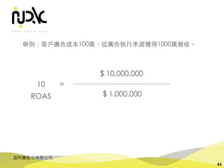 諾利嘉股份有限公司
46
$ 1,000,000
$ 10,000,000
10 =
舉例：客⼾廣告成本100萬，從廣告執⾏來源獲得1000萬營收。
ROAS
 