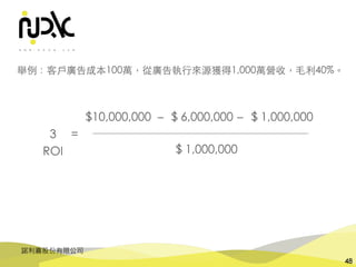 諾利嘉股份有限公司
48
$ 1,000,000
$10,000,000
3 =
$ 6,000,000－ $ 1,000,000－
舉例：客⼾廣告成本100萬，從廣告執⾏來源獲得1,000萬營收，⽑利40%。
ROI
 