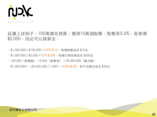諾利嘉股份有限公司
50
延續上述例⼦，100萬廣告預算，獲得10萬個點擊，點擊率0.5%，客單價
$2,000，因此可以換算出：
・$1,000,000 / $100,000 = CPC $ 10，每個點擊成本 $10元
・$1,000,000 / $2,000 = CPS $ 500，每筆訂單取得成本 $500元
・100,000（點擊數） / 0.005（點擊率） = 20,000,000（曝光數）
・$1,000,000 / （20,000,000 / 1,000）= CPM $ 50，每千次曝光成本 $50元
 