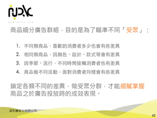 諾利嘉股份有限公司
62
商品細分廣告群組，目的是為了瞄準不同「受眾」：
1. 不同類商品，喜歡的消費者多少也會有些差異
2. 相同類商品，因顏⾊、設計、款式等會有差異
3. 因季節、流⾏，不同時間接觸消費者也有差異
4. 商品做不同活動，⾯對消費者同樣會有些差異
鎖定各類不同的差異，做受眾分群，才能細膩掌握
商品之於廣告投放時的成效表現。
 