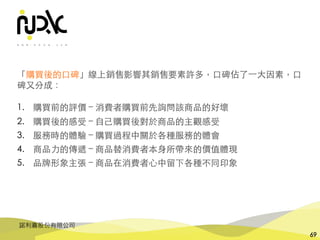 諾利嘉股份有限公司
69
「購買後的⼝碑」線上銷售影響其銷售要素許多，⼝碑佔了⼀⼤因素，⼝
碑⼜分成：
1. 購買前的評價 – 消費者購買前先詢問該商品的好壞
2. 購買後的感受 – ⾃⼰購買後對於商品的主觀感受
3. 服務時的體驗 – 購買過程中關於各種服務的體會
4. 商品⼒的傳遞 – 商品替消費者本⾝所帶來的價值體現
5. 品牌形象主張 – 商品在消費者⼼中留下各種不同印象
 