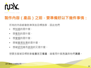 諾利嘉股份有限公司
77
所有的內容都會對準某些目標族群，因此他們
• 想知道的是什麼、
• 想看到的是什麼、
• 想掌握的是什麼、
• 想被重視在意的是什麼、
• 想被認同進而參與的又是什麼、
想要怎麼被目標對象在意甚至看重，端看用什麼方法與他們溝通。
製作內容（產品）之前，要準備好以下幾件事情：
 