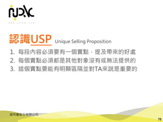 諾利嘉股份有限公司
78
認識USP
1. 每段內容必須要有一個賣點，提及帶來的好處
2. 每個賣點必須都是其他對象沒有或無法提供的
3. 這個賣點要能有明顯區隔並對TA來說是重要的
Unique Selling Proposition
 
