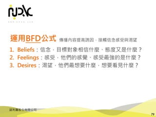 諾利嘉股份有限公司
79
運用BFD公式
1. Beliefs：信念，目標對象相信什麼、態度又是什麼？
2. Feelings：感受，他們的感覺、感受最強的是什麼？
3. Desires：渴望，他們最想要什麼，想要看見什麼？
傳播內容提高誘因，接觸信念感受與渴望
 