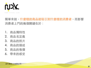 諾利嘉股份有限公司
81
簡單來說，什麼樣的商品就吸引到什麼樣的消費者，⽽影響
消費者上⾨的幾個關鍵在於：
1. 商品獨特性
2. 商品名定義
3. 商品的照⽚
4. 商品的描述
5. 商品的售價
6. 帶來的感受
 