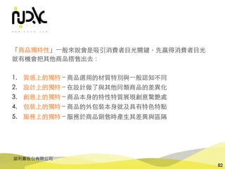 諾利嘉股份有限公司
82
「商品獨特性」⼀般來說會是吸引消費者⺫光關鍵，先贏得消費者⺫光
就有機會把其他商品搭售出去：
1. 質感上的獨特 – 商品選⽤的材質特別與⼀般認知不同
2. 設計上的獨特 – 在設計做了與其他同類商品的差異化
3. 創意上的獨特 – 商品本⾝的特性特質展現創意驚艷處
4. 包裝上的獨特 – 商品的外包裝本⾝就及具有特⾊特點
5. 服務上的獨特 – 服務於商品銷售時產⽣其差異與區隔
 