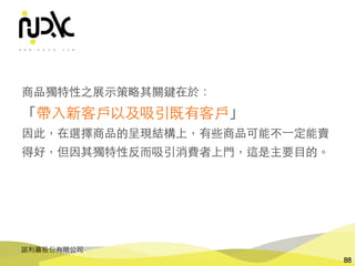 諾利嘉股份有限公司
88
商品獨特性之展⽰策略其關鍵在於：
「帶⼊新客⼾以及吸引既有客⼾」
因此，在選擇商品的呈現結構上，有些商品可能不⼀定能賣
得好，但因其獨特性反⽽吸引消費者上⾨，這是主要⺫的。
 