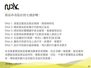諾利嘉股份有限公司
97
商品命名設計的七個步驟：
Step 1. 清楚定義找出商品規格、⾵格與特⾊
Step 2. 確認商品的各種不同⾯相之俗名
Step 3. 將前兩步驟關鍵字拿去搜尋，看看搜尋狀況
Step 4. 從搜尋結果篩選留下⽐較容易被⼈查找之字
Step 5. 先從屬性字(規格、特⾊)＋屬性字(俗名)做
Step 6. 屬性字前⾯可加上流⾏字、評價字、推薦字
Step 7. 設計字的組合變成模版，⽤以應付⼤量命名需求
命名最重要的就是要讓消費者容易理解，⽽且名稱⼀看就懂，甚⾄看到
名稱就知道這商品的特⾊、賣點在哪邊。切忌，千萬不要讓商品名稱過
⻑，導致被折斷⾏反⽽就失去設計的意義。
 
