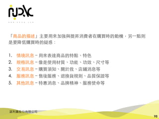 諾利嘉股份有限公司
98
「商品的描述」主要⽤來加強與提昇消費者在購買時的動機，另⼀點則
是要降低購買時的疑惑：
1. 情境訊息 – ⽤來表達商品的特點、特⾊
2. 規格訊息 – 像是使⽤材質、功能、功效、尺⼨等
3. 交易訊息 – 購買須知、關於我、店鋪消息等
4. 服務訊息 – 售後服務、退換貨規則、品質保證等
5. 其他訊息 – 特惠消息、品牌精神、服務使命等
 