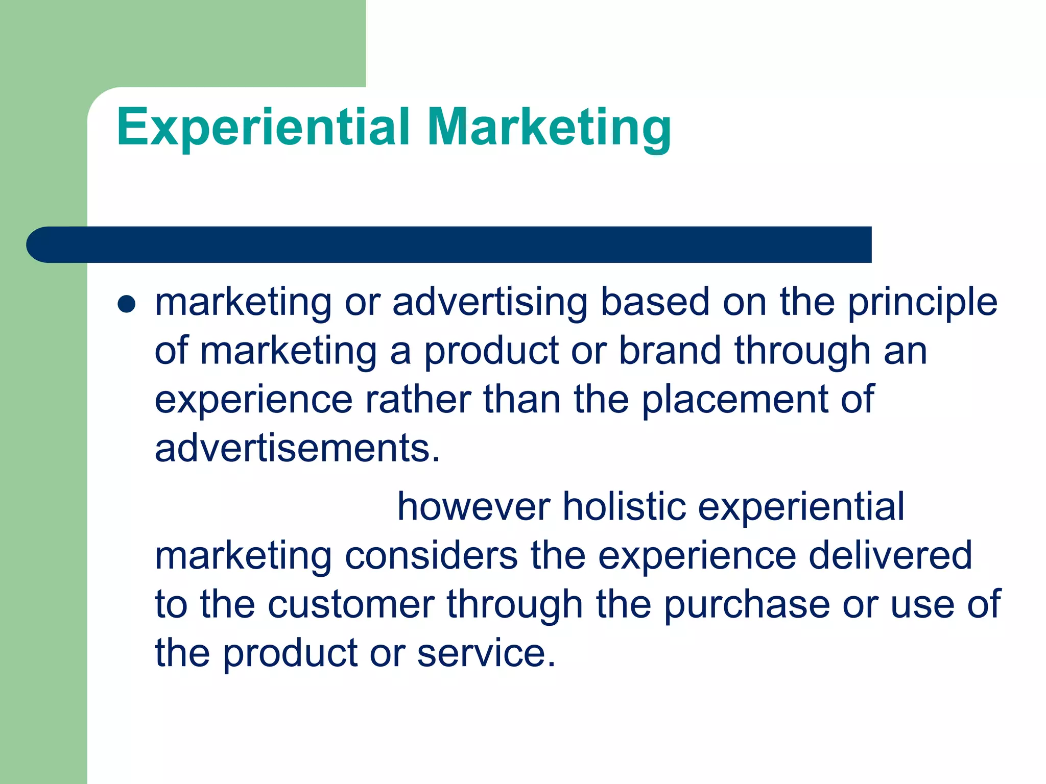 Experiential Marketing
 marketing or advertising based on the principle
of marketing a product or brand through an
experience rather than the placement of
advertisements.
however holistic experiential
marketing considers the experience delivered
to the customer through the purchase or use of
the product or service.
 