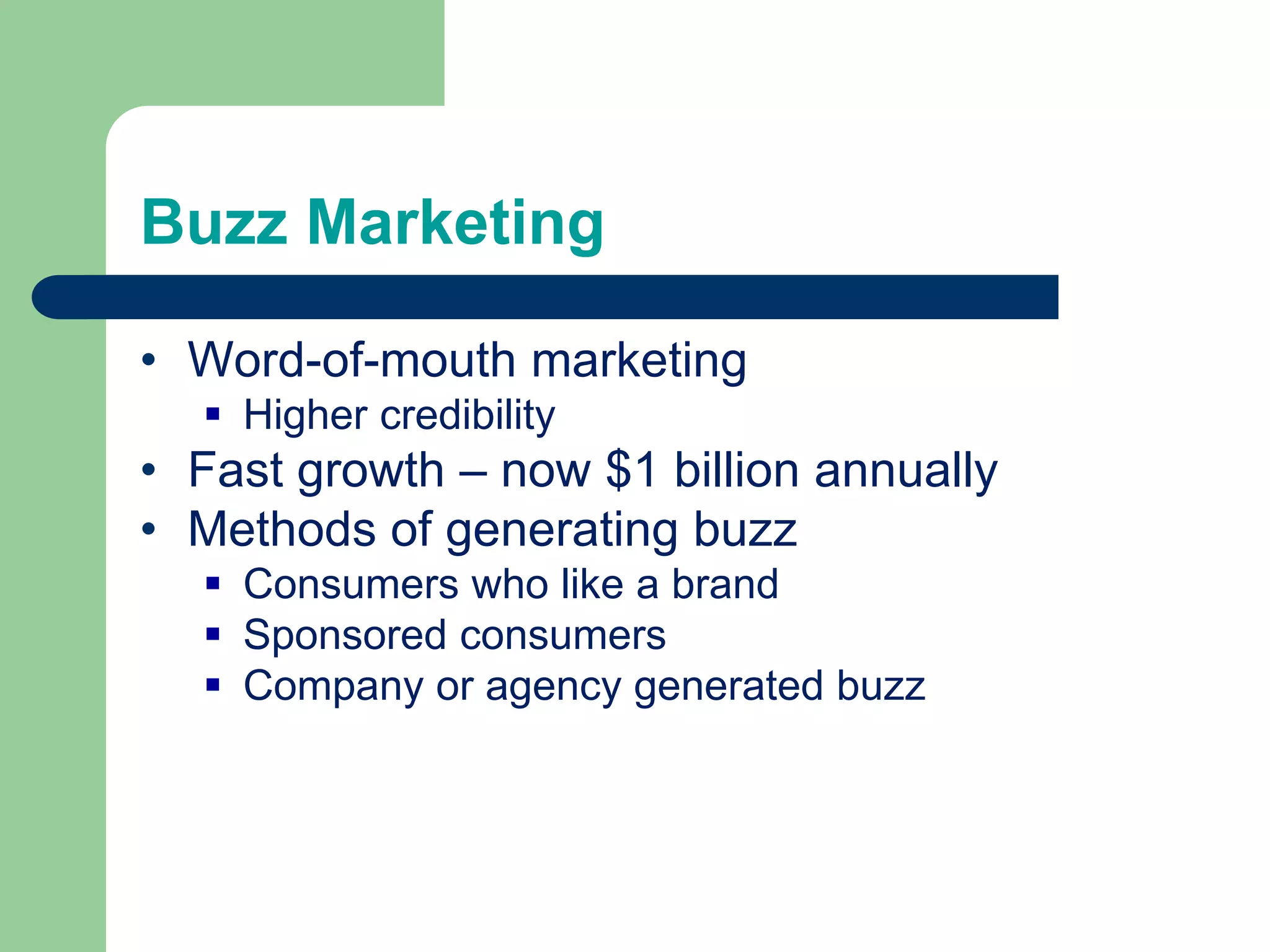 Buzz Marketing
• Word-of-mouth marketing
 Higher credibility
• Fast growth – now $1 billion annually
• Methods of generating buzz
 Consumers who like a brand
 Sponsored consumers
 Company or agency generated buzz
 