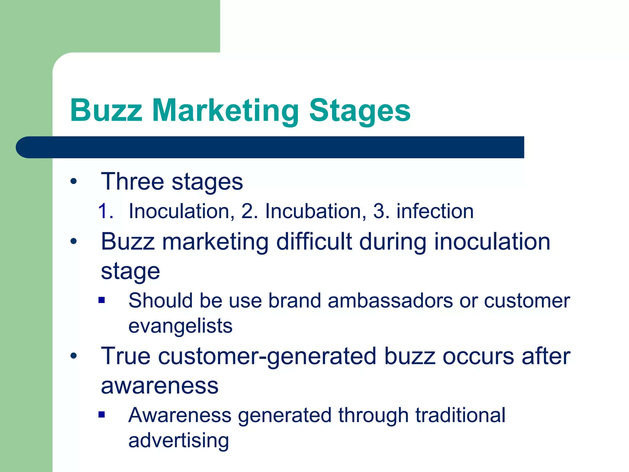 Buzz Marketing Stages
• Three stages
1. Inoculation, 2. Incubation, 3. infection
• Buzz marketing difficult during inoculation
stage
 Should be use brand ambassadors or customer
evangelists
• True customer-generated buzz occurs after
awareness
 Awareness generated through traditional
advertising
 