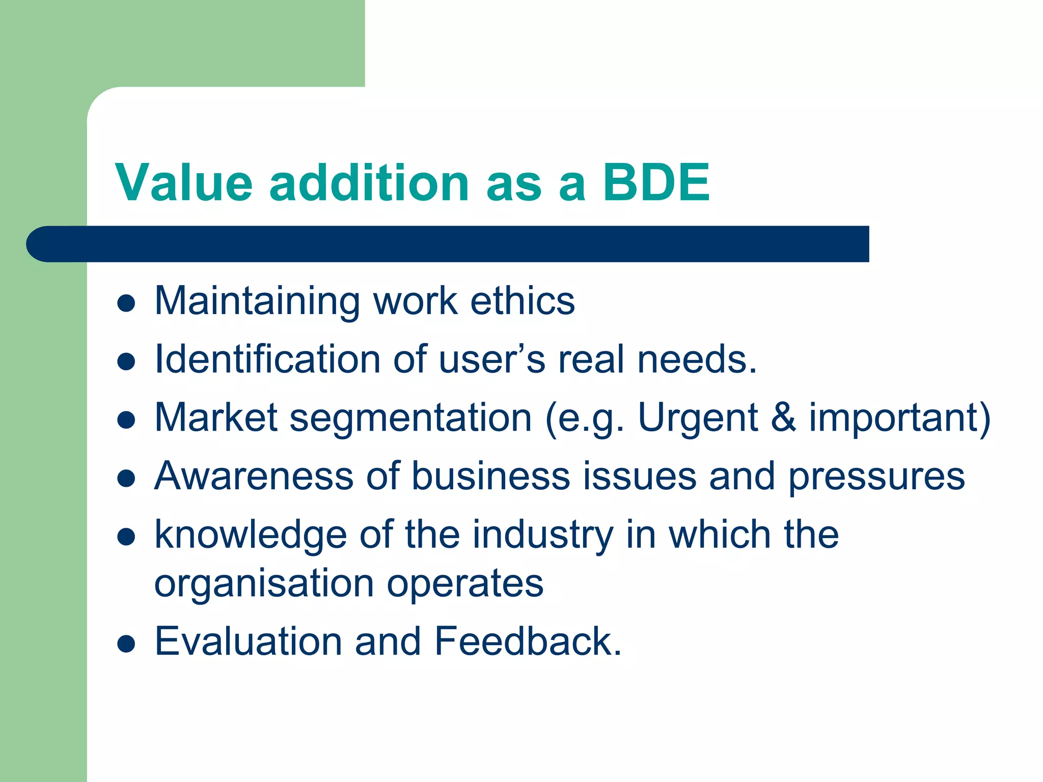 Value addition as a BDE
 Maintaining work ethics
 Identification of user’s real needs.
 Market segmentation (e.g. Urgent & important)
 Awareness of business issues and pressures
 knowledge of the industry in which the
organisation operates
 Evaluation and Feedback.
 