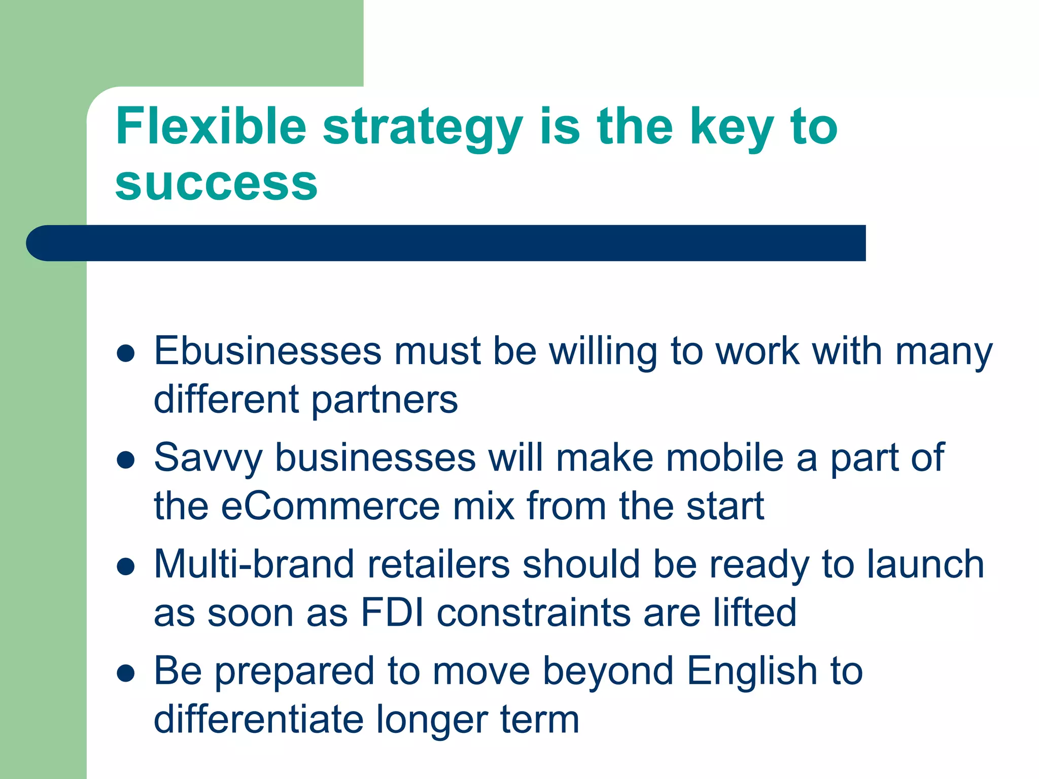 Flexible strategy is the key to
success
 Ebusinesses must be willing to work with many
different partners
 Savvy businesses will make mobile a part of
the eCommerce mix from the start
 Multi-brand retailers should be ready to launch
as soon as FDI constraints are lifted
 Be prepared to move beyond English to
differentiate longer term
 
