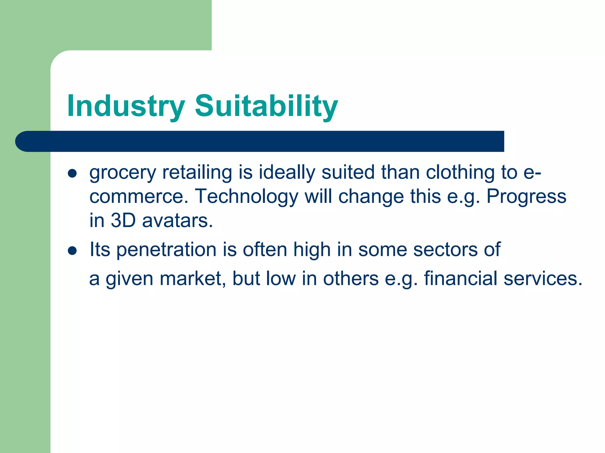 Industry Suitability
 grocery retailing is ideally suited than clothing to e-
commerce. Technology will change this e.g. Progress
in 3D avatars.
 Its penetration is often high in some sectors of
a given market, but low in others e.g. financial services.
 