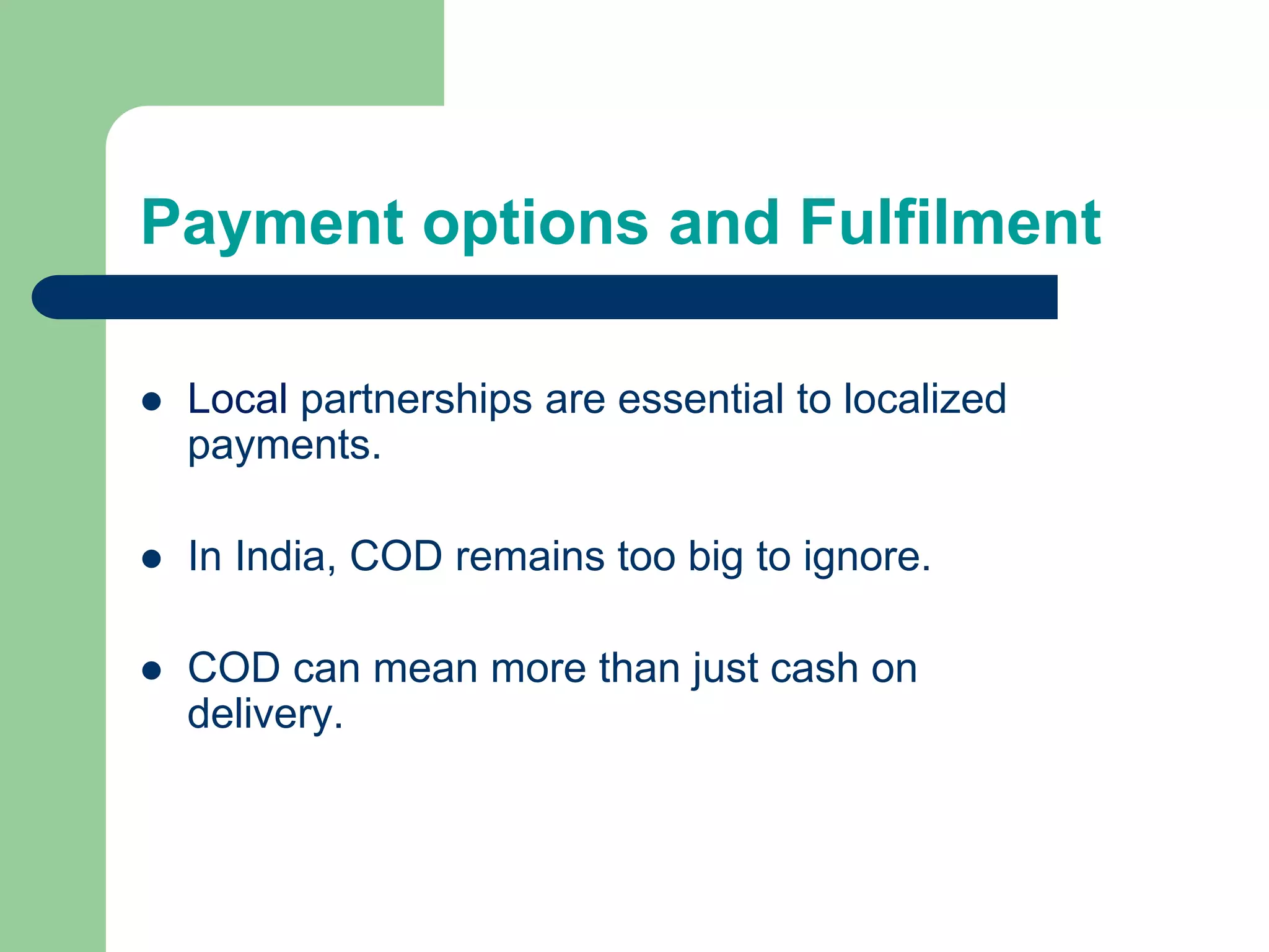 Payment options and Fulfilment
 Local partnerships are essential to localized
payments.
 In India, COD remains too big to ignore.
 COD can mean more than just cash on
delivery.
 