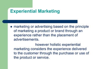 Experiential Marketing
 marketing or advertising based on the principle
of marketing a product or brand through an
experience rather than the placement of
advertisements.
however holistic experiential
marketing considers the experience delivered
to the customer through the purchase or use of
the product or service.
 