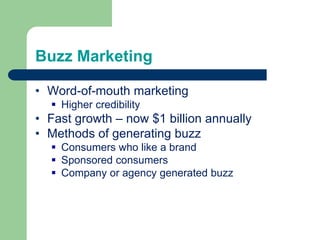 Buzz Marketing
• Word-of-mouth marketing
 Higher credibility
• Fast growth – now $1 billion annually
• Methods of generating buzz
 Consumers who like a brand
 Sponsored consumers
 Company or agency generated buzz
 