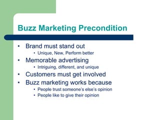Buzz Marketing Precondition
• Brand must stand out
• Unique, New, Perform better
• Memorable advertising
• Intriguing, different, and unique
• Customers must get involved
• Buzz marketing works because
• People trust someone’s else’s opinion
• People like to give their opinion
 