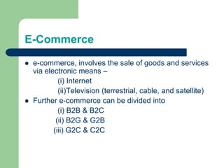 E-Commerce
 e-commerce, involves the sale of goods and services
via electronic means –
(i) Internet
(ii)Television (terrestrial, cable, and satellite)
 Further e-commerce can be divided into
(i) B2B & B2C
(ii) B2G & G2B
(iii) G2C & C2C
 