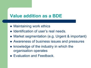 Value addition as a BDE
 Maintaining work ethics
 Identification of user’s real needs.
 Market segmentation (e.g. Urgent & important)
 Awareness of business issues and pressures
 knowledge of the industry in which the
organisation operates
 Evaluation and Feedback.
 
